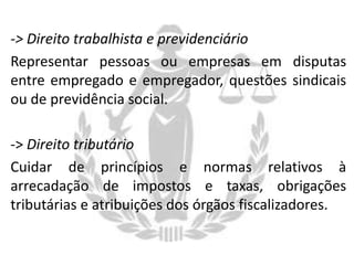 -> Direito trabalhista e previdenciário
Representar pessoas ou empresas em disputas
entre empregado e empregador, questões sindicais
ou de previdência social.
-> Direito tributário
Cuidar de princípios e normas relativos à
arrecadação de impostos e taxas, obrigações
tributárias e atribuições dos órgãos fiscalizadores.

 