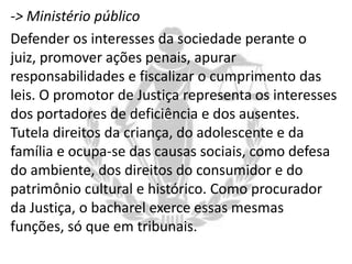 -> Ministério público
Defender os interesses da sociedade perante o
juiz, promover ações penais, apurar
responsabilidades e fiscalizar o cumprimento das
leis. O promotor de Justiça representa os interesses
dos portadores de deficiência e dos ausentes.
Tutela direitos da criança, do adolescente e da
família e ocupa-se das causas sociais, como defesa
do ambiente, dos direitos do consumidor e do
patrimônio cultural e histórico. Como procurador
da Justiça, o bacharel exerce essas mesmas
funções, só que em tribunais.

 