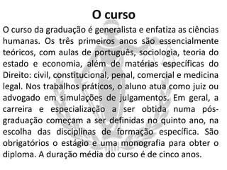 O curso
O curso da graduação é generalista e enfatiza as ciências
humanas. Os três primeiros anos são essencialmente
teóricos, com aulas de português, sociologia, teoria do
estado e economia, além de matérias específicas do
Direito: civil, constitucional, penal, comercial e medicina
legal. Nos trabalhos práticos, o aluno atua como juiz ou
advogado em simulações de julgamentos. Em geral, a
carreira e especialização a ser obtida numa pósgraduação começam a ser definidas no quinto ano, na
escolha das disciplinas de formação específica. São
obrigatórios o estágio e uma monografia para obter o
diploma. A duração média do curso é de cinco anos.

 