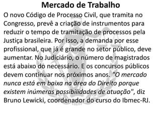 Mercado de Trabalho
O novo Código de Processo Civil, que tramita no
Congresso, prevê a criação de instrumentos para
reduzir o tempo de tramitação de processos pela
Justiça brasileira. Por isso, a demanda por esse
profissional, que já é grande no setor público, deve
aumentar. No Judiciário, o número de magistrados
está abaixo do necessário. E os concursos públicos
devem continuar nos próximos anos. "O mercado
nunca está em baixa na área do Direito porque
existem inúmeras possibilidades de atuação", diz
Bruno Lewicki, coordenador do curso do Ibmec-RJ.

 
