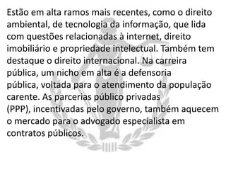Estão em alta ramos mais recentes, como o direito
ambiental, de tecnologia da informação, que lida
com questões relacionadas à internet, direito
imobiliário e propriedade intelectual. Também tem
destaque o direito internacional. Na carreira
pública, um nicho em alta é a defensoria
pública, voltada para o atendimento da população
carente. As parcerias público privadas
(PPP), incentivadas pelo governo, também aquecem
o mercado para o advogado especialista em
contratos públicos.

 