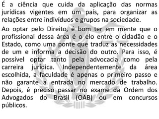 É a ciência que cuida da aplicação das normas
jurídicas vigentes em um país, para organizar as
relações entre indivíduos e grupos na sociedade.
Ao optar pelo Direito, é bom ter em mente que o
profissional dessa área é o elo entre o cidadão e o
Estado, como uma ponte que traduz as necessidades
de um e informa a decisão do outro. Para isso, é
possível optar tanto pela advocacia como pela
carreira jurídica. Independentemente da área
escolhida, a faculdade é apenas o primeiro passo e
não garante a entrada no mercado de trabalho.
Depois, é preciso passar no exame da Ordem dos
Advogados do Brasil (OAB) ou em concursos
públicos.

 