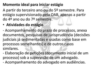 Momento ideal para iniciar estágio
A partir do terceiro ano ou do 5º semestre. Para
estágio supervisionado pela OAB, apenas a partir
do 4º ano ou do 7º semestre.
• Atividades do estágio
- Acompanhamento do prazo de processos, anexa
documentos, pesquisas de jurisprudência (decisões
judiciais já sedimentadas e usadas como base em
processos semelhantes) e de outros casos
similares.
- Elaboração de petições (documento inicial de um
processo) sob a supervisão de um advogado.
- Acompanhamento do advogado em audiências.

 