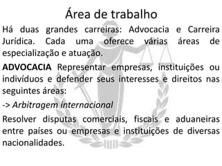 Área de trabalho
Há duas grandes carreiras: Advocacia e Carreira
Jurídica. Cada uma oferece várias áreas de
especialização e atuação.
ADVOCACIA Representar empresas, instituições ou
indivíduos e defender seus interesses e direitos nas
seguintes áreas:
-> Arbitragem internacional
Resolver disputas comerciais, fiscais e aduaneiras
entre países ou empresas e instituições de diversas
nacionalidades.

 