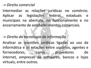 -> Direito comercial
Intermediar as relações jurídicas no comércio.
Aplicar as legislações federal, estaduais e
municipais na abertura, no funcionamento e no
encerramento de estabelecimentos comerciais.
-> Direito da tecnologia da informação
Analisar as questões jurídicas ligadas ao uso da
informática e às relações entre usuários, agentes e
fornecedores,
como
provedores
de
internet, empresas de softwares, bancos e lojas
virtuais, entre outros.

 