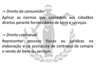 -> Direito do consumidor
Aplicar as normas que concedem aos cidadãos
direitos perante fornecedores de bens e serviços.
-> Direito contratual
Representar pessoas físicas ou jurídicas na
elaboração e na assinatura de contratos de compra
e venda de bens ou serviços.

 