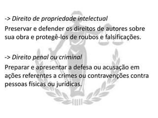 -> Direito de propriedade intelectual
Preservar e defender os direitos de autores sobre
sua obra e protegê-los de roubos e falsificações.
-> Direito penal ou criminal
Preparar e apresentar a defesa ou acusação em
ações referentes a crimes ou contravenções contra
pessoas físicas ou jurídicas.

 