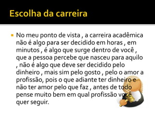  No meu ponto de vista , a carreira acadêmica
não é algo para ser decidido em horas , em
minutos , é algo que surge dentro de você ,
que a pessoa percebe que nasceu para aquilo
, não é algo que deve ser decidido pelo
dinheiro , mais sim pelo gosto , pelo o amor a
profissão, pois o que adiante ter dinheiro e
não ter amor pelo que faz , antes de todo
pense muito bem em qual profissão você
quer seguir.
 