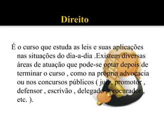 É o curso que estuda as leis e suas aplicações
nas situações do dia-a-dia .Existem diversas
áreas de atuação que pode-se optar depois de
terminar o curso , como na própria advocacia
ou nos concursos públicos ( juiz, promotor ,
defensor , escrivão , delegado , procurador ,
etc. ).
 