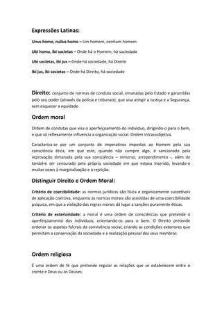 Expressões Latinas:
Unus homo, nullus homo – Um homem, nenhum homem
Ubi homo, ibi societas – Onde há o Homem, há sociedade
Ubi societas, ibi jus – Onde há sociedade, há Direito
Ibi jus, ibi societas – Onde há Direito, há sociedade
Direito: conjunto de normas de conduta social, emanadas pelo Estado e garantidas
pelo seu poder (através da polícia e tribunais), que visa atingir a Justiça e a Segurança,
sem esquecer a equidade.
Ordem moral
Ordem de condutas que visa o aperfeiçoamento do individuo, dirigindo-o para o bem,
e que só reflexamente influencia a organização social. Ordem intrassubjetiva.
Caracteriza-se por um conjunto de imperativos impostos ao Homem pela sua
consciência ética, em que este, quando não cumpre algo, é sancionado pela
reprovação dimanada pela sua consciência – remorso, arrependimento -, além de
também ser censurado pela própria sociedade em que estava inserido, levando-o
muitas vezes à marginalização e à rejeição.
Distinguir Direito e Ordem Moral:
Critério de coercibilidade: as normas jurídicas são física e organicamente suscetíveis
de aplicação coerciva, enquanto as normas morais são assistidas de uma coercibilidade
psíquica, em que a violação das regras morais dá lugar a sanções puramente éticas.
Critério de exterioridade: a moral é uma ordem de consciências que pretende o
aperfeiçoamento dos indivíduos, orientando-os para o bem. O Direito pretende
ordenar os aspetos fulcrais da convivência social, criando as condições exteriores que
permitam a conservação da sociedade e a realização pessoal dos seus membros.
Ordem religiosa
É uma ordem de fé que pretende regular as relações que se estabelecem entre o
crente e Deus ou os Deuses.
 