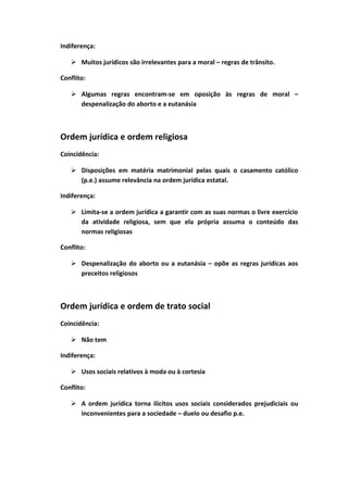 Indiferença:
 Muitos jurídicos são irrelevantes para a moral – regras de trânsito.
Conflito:
 Algumas regras encontram-se em oposição às regras de moral –
despenalização do aborto e a eutanásia
Ordem jurídica e ordem religiosa
Coincidência:
 Disposições em matéria matrimonial pelas quais o casamento católico
(p.e.) assume relevância na ordem jurídica estatal.
Indiferença:
 Limita-se a ordem jurídica a garantir com as suas normas o livre exercício
da atividade religiosa, sem que ela própria assuma o conteúdo das
normas religiosas
Conflito:
 Despenalização do aborto ou a eutanásia – opõe as regras jurídicas aos
preceitos religiosos
Ordem jurídica e ordem de trato social
Coincidência:
 Não tem
Indiferença:
 Usos sociais relativos à moda ou à cortesia
Conflito:
 A ordem jurídica torna ilícitos usos sociais considerados prejudiciais ou
inconvenientes para a sociedade – duelo ou desafio p.e.
 
