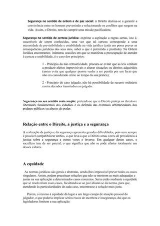 Segurança no sentido de ordem e de paz social: o Direito destina-se a garantir a
convivência entre os homens prevenindo e solucionando os conflitos que surgem na
vida. Assim, o Direito, tem de cumprir uma missão pacificadora.
Segurança no sentido de certeza jurídica: exprime a aspiração a regras certas, isto é,
suscetíveis de serem conhecidas, uma vez que tal certeza corresponde a uma
necessidade de previsibilidade e estabilidade na vida jurídica (cada um possa prever as
consequências jurídicas dos seus atos, saber o que é permitido e proibido). Na Ordem
Jurídica encontramos inúmeras ocasiões em que se manifesta a preocupação de atender
à certeza e estabilidade, é o caso dos princípios:
1 - Princípio da não retroatividade, procura-se evitar que as leis venham
a produzir efeitos imprevisíveis e alterar situações ou direitos adquiridos
(assim evita que qualquer pessoa venha a ser punida por um facto que
não era considerado crime ao tempo da sua pratica);
2 - Princípio do caso julgado, não há possibilidade de recurso ordinário
contra decisões transitadas em julgado.
Segurança no seu sentido mais amplo: pretende-se que o Direito proteja os direitos e
liberdades fundamentais dos cidadãos e os defenda das eventuais arbitrariedades dos
poderes públicos ou abusos do poder.
Relação entre o Direito, a justiça e a segurança
A realização da justiça e da segurança apresenta grandes dificuldades, pois nem sempre
é possível compatibilizar ambos, o que leva a que o Direito umas vezes dê prevalência à
justiça sobre a segurança e outras vezes o inverso. Em qualquer destes casos, o
sacrifício tem de ser parcial, o que significa que não se pode afastar totalmente um
desses valores.
A equidade
As normas jurídicas são gerais e abstratas, sendo-lhes impossível prever todos os casos
singulares. Assim, podem preceituar soluções que não se mostrem as mais adequadas e
justas na sua aplicação a determinados casos concretos. Seria então mediante a equidade
que se resolveriam esses casos, facultando-se ao juiz afastar-se da norma, para que,
atendendo às particularidades de cada caso, encontrasse a solução mais justa.
Porem, o recurso à equidade dá lugar a um largo campo de atuação pessoal do
julgador, o que poderia implicar sérios riscos de incerteza e insegurança, daí que os
legisladores limitem a sua aplicação.
 
