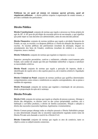 Publicum ius est quod ad statum rei romanae spectat privatus, quod ad
singularum utilitatem – o direito público respeita à organização do estado romano, o
privado à utilidade dos particulares.
Direito Público
Direito Constitucional: conjunto de normas que regula o processo ou forma própria de
agir da AP. A AP goza do privilégio da execução prévia na sua atuação, o que significa
que pode impor as suas decisões aos administrados, antes de uma decisão judicial.
Direito Financeiro: conjunto de normas jurídicas que regula a atividade financeira do
Estado, ou seja, as receitas e as despesas públicas e a forma de afetação das despesas às
receitas. As receitas públicas são patrimoniais (resultam da alienação, aluguer ou
arrendamento dos bens do Estado), creditícias (resultam do crédito) e as coativas
(impostos, taxas e multas).
Direito Tributário: conjunto de normas que regulam os impostos e as taxas
Impostos: prestações pecuniárias, coativas e unilaterais, cobradas coercivamente pelo
Estado, sem caráter de sanção que têm por finalidade redistribuir a riqueza e satisfazer
as necessidades coletivas.
Direito Fiscal: conjunto de normas que regula a perceção do imposto, desde a
identificação do sujeito ativo e dos sujeitos passivos, até à matéria coletável e liquidação
do imposto.
Direito Criminal ou Penal: conjunto de normas jurídicas que qualifica determinados
comportamentos como crimes e estabelecem as sanções correspondentes, são as penas e
medidas de segurança.
Direito Processual: conjunto de normas que regulam a tramitação de um processo,
desde a propositação da ação até à sentença.
Direito Privado
Direito Civil: conjunto de normas que regula as relações de pessoa a pessoa. Abrange o
direito das obrigações, os direitos reais ou das coisas (propriedade, usufruto, uso e
habitação e servidões prediais), o direito de família (casamento, filiação e adoção) e
direito das sucessões (sucessões legítimas, legitimarias e testamentária).
Direito Comum porque abrange todas as relações pessoais e Direito Subsidiário porque
se uma determinada situação não se encontrar especialmente regulada noutro ramo de
Direito Privado será chamado a resolvê-la o Direito Civil.
Direito Comercial: conjunto de normas que regula os atos de comércio, tanto os
objetiva como os subjetivamente comerciais.
 