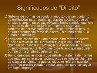 Significados de “Direito”
1) Sistema de normas de conduta imposto por um conjunto
de instituições para regular as relações sociais: o que os
juristas chamam de direito objetivo. Neste sentido, equivale
ao conceito de "ordem jurídica“, como o sistema ou
conjunto de normas jurídicas de um determinado país, ou
de um determinado ramo do direito ("o direito penal", "o
direito de família");
2) Faculdade concedida a uma pessoa para mover a ordem
jurídica a favor de seus interesses: o que os juristas
chamam de direitos subjetivos, a que os leigos se referem
quando dizem "eu tenho o direito de falar o que eu quiser"
ou "ele tinha direito àquelas terras“;
3) Ramo das ciências sociais que estuda o sistema de normas
que regulam as relações sociais: o que os juristas chamam
de ciência do direito, a que os leigos se referem quando
dizem "eu preciso estudar direito comercial para conseguir
um bom emprego".
 