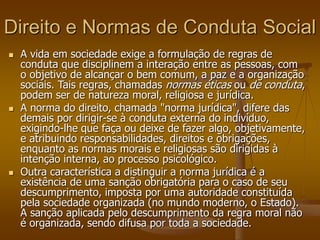 Direito e Normas de Conduta Social
 A vida em sociedade exige a formulação de regras de
conduta que disciplinem a interação entre as pessoas, com
o objetivo de alcançar o bem comum, a paz e a organização
sociais. Tais regras, chamadas normas éticas ou de conduta,
podem ser de natureza moral, religiosa e jurídica.
 A norma do direito, chamada "norma jurídica", difere das
demais por dirigir-se à conduta externa do indivíduo,
exigindo-lhe que faça ou deixe de fazer algo, objetivamente,
e atribuindo responsabilidades, direitos e obrigações,
enquanto as normas morais e religiosas são dirigidas à
intenção interna, ao processo psicológico.
 Outra característica a distinguir a norma jurídica é a
existência de uma sanção obrigatória para o caso de seu
descumprimento, imposta por uma autoridade constituída
pela sociedade organizada (no mundo moderno, o Estado).
A sanção aplicada pelo descumprimento da regra moral não
é organizada, sendo difusa por toda a sociedade.
 