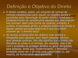 Definição e Objetivo do Direito
 O direito constitui, assim, um conjunto de normas de
conduta estabelecidas para regular as relações sociais e
garantidas pela intervenção do poder público (mediante o
estabelecimento de sanções para aqueles que descumprem
tais normas). Nem toda norma de conduta, portanto, é
jurídica. A sociedade atribui a proteção máxima do direito a
alguns valores que julga essenciais e que os juristas
chamam de "o mínimo ético".
 As normas jurídicas têm por objetivo criar direitos e
obrigações para pessoas, quer sejam pessoas naturais,
quer pessoas jurídicas. Isto não significa que o direito não
discipline as coisas e os animais, por exemplo, mas o faz
com o propósito de proteger direitos ou gerar obrigações
para pessoas, ainda que, modernamente, o interesse
protegido possa ser o de toda uma coletividade ou, até
mesmo, da humanidade abstratamente.
 