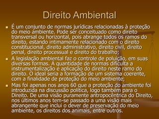 Direito Ambiental
 É um conjunto de normas jurídicas relacionadas à proteção
do meio ambiente. Pode ser conceituado como direito
transversal ou horizontal, pois abrange todos os ramos do
direito, estando intimamente relacionado com o direito
constitucional, direito administrativo, direito civil, direito
penal, direito processual e direito do trabalho;
 A legislação ambiental faz o controle de poluição, em suas
diversas formas. A quantidade de normas dificulta a
instrumentalização e aplicação do direito neste ramo do
direito. O ideal seria a formação de um sistema coerente,
com a finalidade de proteção do meio ambiente;
 Mas foi apenas nos anos 60 que a proteção do ambiente foi
introduzida na discussão política, logo também para o
Direito. De uma visão puramente antropocêntrica do Direito,
nos últimos anos tem-se passado a uma visão mais
abrangente que inclui o dever de preservação do meio
ambiente, os direitos dos animais, entre outros.
 