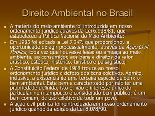 Direito Ambiental no Brasil
 A matéria do meio ambiente foi introduzida em nosso
ordenamento jurídico através da Lei 6.938/81, que
estabeleceu a Política Nacional do Meio Ambiente;
 Em 1985 foi editada a Lei 7.347, que proporcionou a
oportunidade de agir processualmente, através da Ação Civil
Pública, toda vez que houvesse lesão ou ameaça ao meio
ambiente, ao consumidor, aos bens e direitos de valor
artístico, estético, histórico, turístico e paisagístico;
 A Constituição Federal de 1988 trouxe ao nosso
ordenamento jurídico a defesa dos bens coletivos. Admite,
inclusive, a existência de uma terceira espécie de bem: o
bem ambiental. Este bem é caracterizado por não ter uma
propriedade definida, isto é, não é interesse único do
particular, nem tampouco é considerado bem público: é um
bem comum, de uso coletivo de todo um povo.
 A ação civil pública foi reintroduzida em nosso ordenamento
jurídico quando da edição da Lei 8.078/90.
 