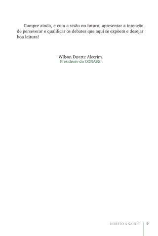 9DIREITO À SAÚDE
Cumpre ainda, e com a visão no futuro, apresentar a intenção
de perseverar e qualificar os debates que aqui se expõem e desejar
boa leitura!
Wilson Duarte Alecrim
Presidente do CONASS
 