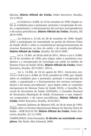 99DIREITO À SAÚDE
dências. Diário Oficial da União, Poder Executivo, Brasília,
13/1/2012.
_____. Lei Federal n. 8.080, de 19 de setembro de 1990. Dispõe so-
bre as condições para a promoção, proteção e recuperação da saú-
de, a organização e o funcionamento dos serviços correspondentes
e dá outras providências. Diário Oficial da União, Brasília, DF,
20/9/1990.
_____. Lei Federal n. 8.142, de 28 de setembro de 1990. Dispõe
sobre a participação da comunidade na gestão do Sistema Único
de Saúde (SUS) e sobre as transferências intergovernamentais de
recursos financeiros na área da saúde e dá outras providências.
Diário Oficial da União, Brasília, DF, 29/9/1990.
_____. Lei n. 12.401, de 28 de abril de 2011. Altera a Lei n. 8.080,
de 19 de setembro de 1990, para dispor sobre a assistência tera-
pêutica e a incorporação de tecnologia em saúde no âmbito do
Sistema Único de Saúde (SUS). Diário Oficial da União, Poder
Executivo, Brasília, 29/4/2011. 2011a.
_____. Lei n. 12.466, de 24 de agosto de 2011. Acrescenta arts.
14-A e 14-B à Lei n. 8.080, de 19 de setembro de 1990, que “dispõe
sobre as condições para a promoção, proteção e recuperação da
saúde, a organização e o funcionamento dos serviços correspon-
dentes e dá outras providências”, para dispor sobre as comissões
intergestores do Sistema Único de Saúde (SUS), o Conselho Na-
cional de Secretários de Saúde (CONASS), o Conselho Nacional
de Secretarias Municipais de Saúde (Conasems) e suas respecti-
vas composições, e dá outras providências. Diário Oficial da
União, Poder Executivo, Brasília, 25/8/2011.
_____. Portaria Gabinete do Ministro 545, de 20 de maio de 1993.
Dispõe sobre as Normas Operacionais Básicas do Sistema Único de
Saúde – NOB SUS 01/93. Diário Oficial da União, Poder Exe-
cutivo, Brasília, 21/11/1993.
CAMPILONGO. Celso Fernandes. O direito na sociedade com-
plexa. São Paulo: Max Limonad, 2000.
 