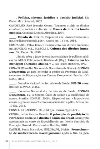 100 PARA ENTENDER A GESTÃO DO SUS | 2015
_____. Política, sistema jurídico e decisão judicial. São
Paulo: Max Limonad, 2002.
CANOTILHO, José Joaquim Gomes. Tomemos a sério os direitos
econômicos, sociais e culturais. In: Temas de direitos funda-
mentais. Coimbra: Livraria Almedina, 2004.
_____. Estado de direito. Disponível em: <www.libertarianis-
mo.org/livros/jjgcoedd.pdf>. Acesso em: 13 dez. 2014.
COMPARATO, Fábio Konder. Fundamento dos direitos humanos.
In: MARCÍLIO, M.L., PUSSOLI, L. Cultura dos direitos huma-
nos. São Paulo: LTr, 1998.
_____. Ensaio sobre o juízo de constitucionalidade de políticas públi-
cas. In: MELO, Celso Antonio Bandeira de (Org.). Estudos em ho-
menagem a Geraldo Ataliba. v. 2, São Paulo: Malheiros, 1997.
CONASS (Conselho Nacional de Secretários de Saúde). CONASS
Documenta 3: para entender a gestão do Programa de Medi-
camentos de Dispensação em Caráter Excepcional. Brasília: CO-
NASS, 2004.
_____. Conselho Nacional de Secretários de Saúde. SUS 20 anos.
Brasília: CONASS, 2009a.
_____. Conselho Nacional dos Secretários de Saúde. CONASS
Documenta 19: o Sistema Único de Saúde e a qualificação do
acesso. Brasília: CONASS, 2009b. Disponível em: <http://www.
conass.org.br/arquivos/file/conassdocumenta19.pdf>. Acesso em:
10 dez. 2014.
CONSELHO NACIONAL DE JUSTIÇA. <www.cnj.jus.br>.
CUNHA, Jarbas Ricardo Almeida. O princípio da proibição do
retrocesso social e o direito à saúde no Brasil. Monografia
apresentada ao curso de Especialização em Direito Sanitário da
Fundação Oswaldo Cruz-Brasília. Brasília, 2010.
DAINESI, Sonia Mansoldo; GOLDBAUM, Moisés. Fornecimen-
to de medicamento investigacional após o fim da pes-
 