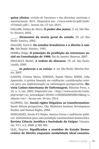 101DIREITO À SAÚDE
quisa clínica: revisão de Literatura e das diretrizes nacionais e
internacionais. 2011. Disponível em: <www.scielo.br/pdf/ramb/
v57n6a21.pdf>. Acesso em: 27 nov. 2014.
DALLARI, Dalmo de Abreu. O poder dos juízes. 2. ed. São Pau-
lo: Saraiva, 2002.
_____. Elementos da teoria geral do estado. 23. ed. São
Paulo: Saraiva, 2002.
DALLARI, Sueli G. Os estados brasileiros e o direito à saú-
de. São Paulo: Hucitec, 1995.
DERBLI, Felipe. O princípio da proibição do retrocesso so-
cial na Constituição de 1988. Rio de Janeiro: Renovar, 2007.
FOUCAULT, Michel. A ordem do discurso. 19. ed. São Paulo:
Loyola, 2009.
_____. As palavras e as coisas. 9. ed. São Paulo: Martins Fon-
tes, 2007.
GALVÃO, Cristina Maria; SAWADA, Namie Okino; ROSSI, Lídia
Aparecida. A prática baseada em evidências: considerações teóri-
cas para sua implementação na enfermagem perioperatória. Re-
vista Latino-Americana de Enfermagem, Ribeirão Preto, v.
10, n. 5, out. 2002. Disponível em: <http://www.scielo.br/scielo.
php?script=sci_arttext&pid=S0104-11692002000500010&lng=e
n&nrm=iso>. Acesso em: 24 nov. 2014.
GLOPPEN, Siri. Social rights litigation as transformation:
South African perspectives. Chr. Michelsen Institute Development
Studies and Human Rights, 2005.
GONÇALVES, Nicole P S Mader. Amicus Curiae e audiências publi-
cas: instrumentos para uma jurisdição constitucional democrática.
Revista Ciência Jurídica e Sociedade da Unipar. Umuara-
ma. V.11, n.2, 2008. p.385-401.
LEAL. Rogério. Significados e sentidos do Estado Demo-
crático de Direito enquanto modalidade ideal constitu-
 