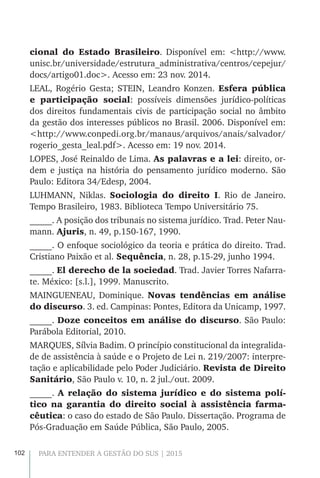102 PARA ENTENDER A GESTÃO DO SUS | 2015
cional do Estado Brasileiro. Disponível em: <http://www.
unisc.br/universidade/estrutura_administrativa/centros/cepejur/
docs/artigo01.doc>. Acesso em: 23 nov. 2014.
LEAL, Rogério Gesta; STEIN, Leandro Konzen. Esfera pública
e participação social: possíveis dimensões jurídico-políticas
dos direitos fundamentais civis de participação social no âmbito
da gestão dos interesses públicos no Brasil. 2006. Disponível em:
<http://www.conpedi.org.br/manaus/arquivos/anais/salvador/
rogerio_gesta_leal.pdf>. Acesso em: 19 nov. 2014.
LOPES, José Reinaldo de Lima. As palavras e a lei: direito, or-
dem e justiça na história do pensamento jurídico moderno. São
Paulo: Editora 34/Edesp, 2004.
LUHMANN, Niklas. Sociologia do direito I. Rio de Janeiro.
Tempo Brasileiro, 1983. Biblioteca Tempo Universitário 75.
_____. A posição dos tribunais no sistema jurídico. Trad. Peter Nau-
mann. Ajuris, n. 49, p.150-167, 1990.
_____. O enfoque sociológico da teoria e prática do direito. Trad.
Cristiano Paixão et al. Sequência, n. 28, p.15-29, junho 1994.
_____. El derecho de la sociedad. Trad. Javier Torres Nafarra-
te. México: [s.l.], 1999. Manuscrito.
MAINGUENEAU, Dominique. Novas tendências em análise
do discurso. 3. ed. Campinas: Pontes, Editora da Unicamp, 1997.
_____. Doze conceitos em análise do discurso. São Paulo:
Parábola Editorial, 2010.
MARQUES, Sílvia Badim. O princípio constitucional da integralida-
de de assistência à saúde e o Projeto de Lei n. 219/2007: interpre-
tação e aplicabilidade pelo Poder Judiciário. Revista de Direito
Sanitário, São Paulo v. 10, n. 2 jul./out. 2009.
_____. A relação do sistema jurídico e do sistema polí-
tico na garantia do direito social à assistência farma-
cêutica: o caso do estado de São Paulo. Dissertação. Programa de
Pós-Graduação em Saúde Pública, São Paulo, 2005.
 