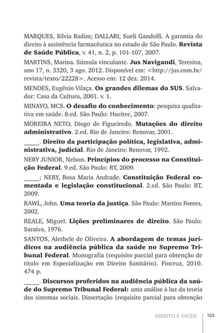103DIREITO À SAÚDE
MARQUES, Silvia Badim; DALLARI, Sueli Gandolfi. A garantia do
direito à assistência farmacêutica no estado de São Paulo. Revista
de Saúde Pública, v. 41, n. 2, p. 101-107, 2007.
MARTINS, Marina. Súmula vinculante. Jus Navigandi, Teresina,
ano 17, n. 3320, 3 ago. 2012. Disponível em: <http://jus.com.br/
revista/texto/22228>. Acesso em: 12 dez. 2014.
MENDES, Eugênio Vilaça. Os grandes dilemas do SUS. Salva-
dor: Casa da Cultura, 2001. v. 1.
MINAYO, MCS. O desafio do conhecimento: pesquisa qualita-
tiva em saúde. 8.ed. São Paulo: Hucitec, 2007.
MOREIRA NETO, Diogo de Figueiredo. Mutações do direito
administrativo. 2.ed. Rio de Janeiro: Renovar, 2001.
_____. Direito da participação política, legislativa, admi-
nistrativa, judicial. Rio de Janeiro: Renovar, 1992.
NERY JUNIOR, Nelson. Princípios do processo na Constitui-
ção Federal. 9.ed. São Paulo: RT, 2009.
_____; NERY, Rosa Maria Andrade. Constituição Federal co-
mentada e legislação constitucional. 2.ed. São Paulo: RT,
2009.
RAWL, John. Uma teoria da justiça. São Paulo: Martins Fontes,
2002.
REALE, Miguel. Lições preliminares de direito. São Paulo:
Saraiva, 1976.
SANTOS, Alethele de Oliveira. A abordagem de temas jurí-
dicos na audiência pública da saúde no Supremo Tri-
bunal Federal. Monografia (requisito parcial para obtenção de
título em Especialização em Direito Sanitário). Fiocruz, 2010.
474 p.
_____. Discursos proferidos na audiência pública da saú-
de do Supremo Tribunal Federal: uma análise à luz da teoria
dos sistemas sociais. Dissertação (requisito parcial para obtenção
 