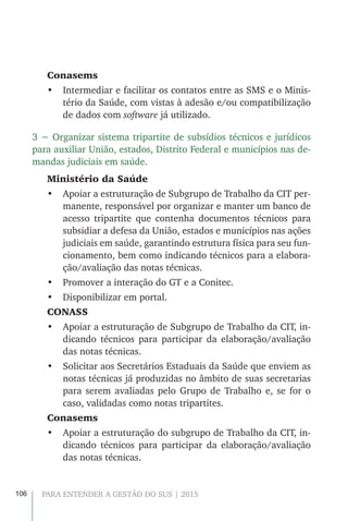 106 PARA ENTENDER A GESTÃO DO SUS | 2015
Conasems
•	 Intermediar e facilitar os contatos entre as SMS e o Minis-
tério da Saúde, com vistas à adesão e/ou compatibilização
de dados com software já utilizado.
3 − Organizar sistema tripartite de subsídios técnicos e jurídicos
para auxiliar União, estados, Distrito Federal e municípios nas de-
mandas judiciais em saúde.
Ministério da Saúde
•	 Apoiar a estruturação de Subgrupo de Trabalho da CIT per-
manente, responsável por organizar e manter um banco de
acesso tripartite que contenha documentos técnicos para
subsidiar a defesa da União, estados e municípios nas ações
judiciais em saúde, garantindo estrutura física para seu fun-
cionamento, bem como indicando técnicos para a elabora-
ção/avaliação das notas técnicas.
•	 Promover a interação do GT e a Conitec.
•	 Disponibilizar em portal.
CONASS
•	 Apoiar a estruturação de Subgrupo de Trabalho da CIT, in-
dicando técnicos para participar da elaboração/avaliação
das notas técnicas.
•	 Solicitar aos Secretários Estaduais da Saúde que enviem as
notas técnicas já produzidas no âmbito de suas secretarias
para serem avaliadas pelo Grupo de Trabalho e, se for o
caso, validadas como notas tripartites.
Conasems
•	 Apoiar a estruturação do subgrupo de Trabalho da CIT, in-
dicando técnicos para participar da elaboração/avaliação
das notas técnicas.
 