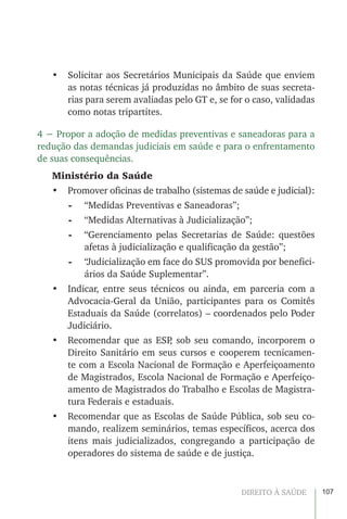 107DIREITO À SAÚDE
•	 Solicitar aos Secretários Municipais da Saúde que enviem
as notas técnicas já produzidas no âmbito de suas secreta-
rias para serem avaliadas pelo GT e, se for o caso, validadas
como notas tripartites.
4 − Propor a adoção de medidas preventivas e saneadoras para a
redução das demandas judiciais em saúde e para o enfrentamento
de suas consequências.
Ministério da Saúde
•	 Promover oficinas de trabalho (sistemas de saúde e judicial):
-	 “Medidas Preventivas e Saneadoras”;
-	 “Medidas Alternativas à Judicialização”;
-	 “Gerenciamento pelas Secretarias de Saúde: questões
afetas à judicialização e qualificação da gestão”;
-	 “Judicialização em face do SUS promovida por benefici-
ários da Saúde Suplementar”.
•	 Indicar, entre seus técnicos ou ainda, em parceria com a
Advocacia-Geral da União, participantes para os Comitês
Estaduais da Saúde (correlatos) – coordenados pelo Poder
Judiciário.
•	 Recomendar que as ESP, sob seu comando, incorporem o
Direito Sanitário em seus cursos e cooperem tecnicamen-
te com a Escola Nacional de Formação e Aperfeiçoamento
de Magistrados, Escola Nacional de Formação e Aperfeiço-
amento de Magistrados do Trabalho e Escolas de Magistra-
tura Federais e estaduais.
•	 Recomendar que as Escolas de Saúde Pública, sob seu co-
mando, realizem seminários, temas específicos, acerca dos
itens mais judicializados, congregando a participação de
operadores do sistema de saúde e de justiça.
 
