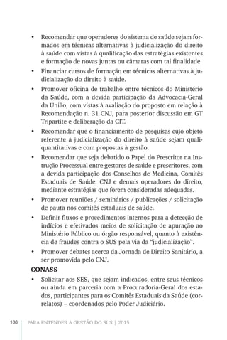 108 PARA ENTENDER A GESTÃO DO SUS | 2015
•	 Recomendar que operadores do sistema de saúde sejam for-
mados em técnicas alternativas à judicialização do direito
à saúde com vistas à qualificação das estratégias existentes
e formação de novas juntas ou câmaras com tal finalidade.
•	 Financiar cursos de formação em técnicas alternativas à ju-
dicialização do direito à saúde.
•	 Promover oficina de trabalho entre técnicos do Ministério
da Saúde, com a devida participação da Advocacia-Geral
da União, com vistas à avaliação do proposto em relação à
Recomendação n. 31 CNJ, para posterior discussão em GT
Tripartite e deliberação da CIT.
•	 Recomendar que o financiamento de pesquisas cujo objeto
referente à judicialização do direito à saúde sejam quali-
quantitativas e com propostas à gestão.
•	 Recomendar que seja debatido o Papel do Prescritor na Ins-
trução Processual entre gestores de saúde e prescritores, com
a devida participação dos Conselhos de Medicina, Comitês
Estaduais de Saúde, CNJ e demais operadores do direito,
mediante estratégias que forem consideradas adequadas.
•	 Promover reuniões / seminários / publicações / solicitação
de pauta nos comitês estaduais de saúde.
•	 Definir fluxos e procedimentos internos para a detecção de
indícios e efetivados meios de solicitação de apuração ao
Ministério Público ou órgão responsável, quanto à existên-
cia de fraudes contra o SUS pela via da “judicialização”.
•	 Promover debates acerca da Jornada de Direito Sanitário, a
ser promovida pelo CNJ.
CONASS
•	 Solicitar aos SES, que sejam indicados, entre seus técnicos
ou ainda em parceria com a Procuradoria-Geral dos esta-
dos, participantes para os Comitês Estaduais da Saúde (cor-
relatos) – coordenados pelo Poder Judiciário.
 