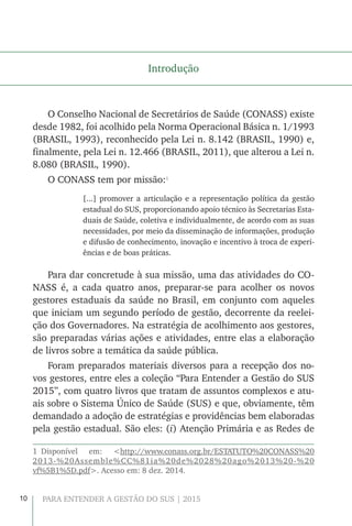 10 PARA ENTENDER A GESTÃO DO SUS | 2015
Introdução
O Conselho Nacional de Secretários de Saúde (CONASS) existe
desde 1982, foi acolhido pela Norma Operacional Básica n. 1/1993
(BRASIL, 1993), reconhecido pela Lei n. 8.142 (BRASIL, 1990) e,
finalmente, pela Lei n. 12.466 (BRASIL, 2011), que alterou a Lei n.
8.080 (BRASIL, 1990).
O CONASS tem por missão:1
[...] promover a articulação e a representação política da gestão
estadual do SUS, proporcionando apoio técnico às Secretarias Esta-
duais de Saúde, coletiva e individualmente, de acordo com as suas
necessidades, por meio da disseminação de informações, produção
e difusão de conhecimento, inovação e incentivo à troca de experi-
ências e de boas práticas.
Para dar concretude à sua missão, uma das atividades do CO-
NASS é, a cada quatro anos, preparar-se para acolher os novos
gestores estaduais da saúde no Brasil, em conjunto com aqueles
que iniciam um segundo período de gestão, decorrente da reelei-
ção dos Governadores. Na estratégia de acolhimento aos gestores,
são preparadas várias ações e atividades, entre elas a elaboração
de livros sobre a temática da saúde pública.
Foram preparados materiais diversos para a recepção dos no-
vos gestores, entre eles a coleção “Para Entender a Gestão do SUS
2015”, com quatro livros que tratam de assuntos complexos e atu-
ais sobre o Sistema Único de Saúde (SUS) e que, obviamente, têm
demandado a adoção de estratégias e providências bem elaboradas
pela gestão estadual. São eles: (i) Atenção Primária e as Redes de
1 Disponível em: <http://www.conass.org.br/ESTATUTO%20CONASS%20
2013-%20Assemble%CC%81ia%20de%2028%20ago%2013%20-%20
vf%5B1%5D.pdf>. Acesso em: 8 dez. 2014.
 