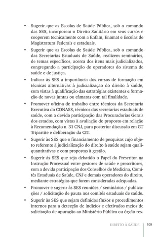 109DIREITO À SAÚDE
•	 Sugerir que as Escolas de Saúde Pública, sob o comando
das SES, incorporem o Direito Sanitário em seus cursos e
cooperem tecnicamente com a Enfam, Enamat e Escolas de
Magistratura Federais e estaduais.
•	 Sugerir que as Escolas de Saúde Pública, sob o comando
das Secretarias Estaduais de Saúde, realizem seminários,
de temas específicos, acerca dos itens mais judicializados,
congregando a participação de operadores do sistema de
saúde e de justiça.
•	 Indicar às SES a importância dos cursos de formação em
técnicas alternativas à judicialização do direito à saúde,
com vistas à qualificação das estratégias existentes e forma-
ção de novas juntas ou câmaras com tal finalidade.
•	 Promover oficina de trabalho entre técnicos da Secretaria
Executiva do CONASS, técnicos das secretarias estaduais de
saúde, com a devida participação das Procuradorias Gerais
dos estados, com vistas à avaliação do proposto em relação
à Recomendação n. 31 CNJ, para posterior discussão em GT
Tripartite e deliberação da CIT.
•	 Sugerir às SES que o financiamento de pesquisas cujo obje-
to referente à judicialização do direito à saúde sejam quali-
quantitativas e com propostas à gestão.
•	 Sugerir às SES que seja debatido o Papel do Prescritor na
Instrução Processual entre gestores de saúde e prescritores,
com a devida participação dos Conselhos de Medicina, Comi-
tês Estaduais de Saúde, CNJ e demais operadores do direito,
mediante estratégias que forem consideradas adequadas.
•	 Promover e sugerir às SES reuniões / seminários / publica-
ções / solicitação de pauta nos comitês estaduais de saúde.
•	 Sugerir às SES que sejam definidos fluxos e procedimentos
internos para a detecção de indícios e efetivados meios de
solicitação de apuração ao Ministério Público ou órgão res-
 