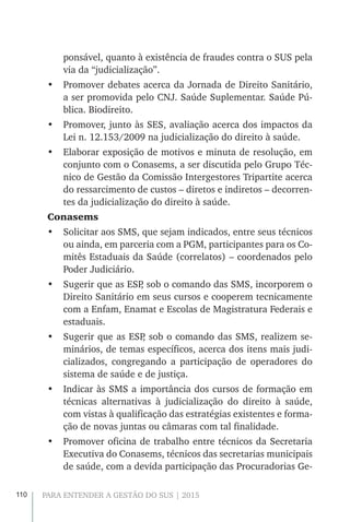110 PARA ENTENDER A GESTÃO DO SUS | 2015
ponsável, quanto à existência de fraudes contra o SUS pela
via da “judicialização”.
•	 Promover debates acerca da Jornada de Direito Sanitário,
a ser promovida pelo CNJ. Saúde Suplementar. Saúde Pú-
blica. Biodireito.
•	 Promover, junto às SES, avaliação acerca dos impactos da
Lei n. 12.153/2009 na judicialização do direito à saúde.
•	 Elaborar exposição de motivos e minuta de resolução, em
conjunto com o Conasems, a ser discutida pelo Grupo Téc-
nico de Gestão da Comissão Intergestores Tripartite acerca
do ressarcimento de custos – diretos e indiretos – decorren-
tes da judicialização do direito à saúde.
Conasems
•	 Solicitar aos SMS, que sejam indicados, entre seus técnicos
ou ainda, em parceria com a PGM, participantes para os Co-
mitês Estaduais da Saúde (correlatos) – coordenados pelo
Poder Judiciário.
•	 Sugerir que as ESP, sob o comando das SMS, incorporem o
Direito Sanitário em seus cursos e cooperem tecnicamente
com a Enfam, Enamat e Escolas de Magistratura Federais e
estaduais.
•	 Sugerir que as ESP, sob o comando das SMS, realizem se-
minários, de temas específicos, acerca dos itens mais judi-
cializados, congregando a participação de operadores do
sistema de saúde e de justiça.
•	 Indicar às SMS a importância dos cursos de formação em
técnicas alternativas à judicialização do direito à saúde,
com vistas à qualificação das estratégias existentes e forma-
ção de novas juntas ou câmaras com tal finalidade.
•	 Promover oficina de trabalho entre técnicos da Secretaria
Executiva do Conasems, técnicos das secretarias municipais
de saúde, com a devida participação das Procuradorias Ge-
 