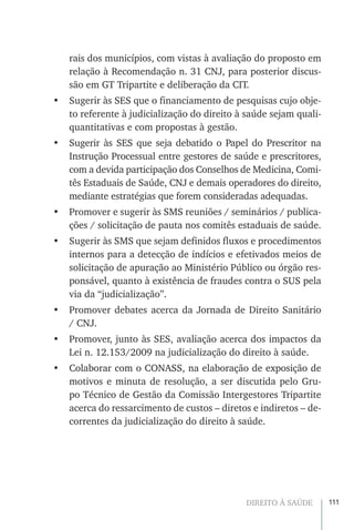 111DIREITO À SAÚDE
rais dos municípios, com vistas à avaliação do proposto em
relação à Recomendação n. 31 CNJ, para posterior discus-
são em GT Tripartite e deliberação da CIT.
•	 Sugerir às SES que o financiamento de pesquisas cujo obje-
to referente à judicialização do direito à saúde sejam quali-
quantitativas e com propostas à gestão.
•	 Sugerir às SES que seja debatido o Papel do Prescritor na
Instrução Processual entre gestores de saúde e prescritores,
com a devida participação dos Conselhos de Medicina, Comi-
tês Estaduais de Saúde, CNJ e demais operadores do direito,
mediante estratégias que forem consideradas adequadas.
•	 Promover e sugerir às SMS reuniões / seminários / publica-
ções / solicitação de pauta nos comitês estaduais de saúde.
•	 Sugerir às SMS que sejam definidos fluxos e procedimentos
internos para a detecção de indícios e efetivados meios de
solicitação de apuração ao Ministério Público ou órgão res-
ponsável, quanto à existência de fraudes contra o SUS pela
via da “judicialização”.
•	 Promover debates acerca da Jornada de Direito Sanitário
/ CNJ.
•	 Promover, junto às SES, avaliação acerca dos impactos da
Lei n. 12.153/2009 na judicialização do direito à saúde.
•	 Colaborar com o CONASS, na elaboração de exposição de
motivos e minuta de resolução, a ser discutida pelo Gru-
po Técnico de Gestão da Comissão Intergestores Tripartite
acerca do ressarcimento de custos – diretos e indiretos – de-
correntes da judicialização do direito à saúde.
 