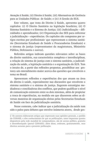 11DIREITO À SAÚDE
Atenção à Saúde; (ii) Direito à Saúde; (iii) Alternativas de Gerência
para as Unidades Públicas de Saúde; e (iv) A Gestão do SUS.
Este volume, que trata do Direito à Saúde, apresenta quatro
capítulos: (i) O Direito Sanitário na legislação brasileira; (ii) O
Sistema Sanitário e o Sistema de Justiça; (iii) Judicialização – difi-
culdades e aprendizados; (iv) Organização das SES para enfrentar
a judicialização – experiências. Os capítulos são compostos por ar-
tigos escritos por profissionais2
que representam o sistema sanitá-
rio (Secretarias Estaduais de Saúde e Procuradorias Estaduais) e
o sistema de justiça (representantes da magistratura, Ministério
Público, Defensoria e outros).
Referidos artigos indicam questões relevantes sobre as bases
do direito sanitário, sua característica complexa e interdisciplinar,
a relação do sistema de justiça com o sistema sanitário, a judiciali-
zação da saúde, a legislação sanitária e a organização do SUS. Tem
o intuito de, a partir das reflexões propostas, possibilitar aos ges-
tores um entendimento maior acerca das questões que envolvem o
tema no Brasil.
Apresentam reflexões e experiências dos que atuam na área
do direito à saúde, especialmente nas discussões que envolvem o
sistema sanitário e o sistema de justiça. Sugerem estratégias me-
diadoras e conciliadoras dos conflitos, que podem qualificar o nível
de comunicação existente entre os dois sistemas, além de propiciar
a troca de experiências, na medida em que discorrem sobre as di-
versas maneiras de organização eleitas pelas Secretarias Estaduais
de Saúde em face da judicialização sanitária.
Nesse contexto, cabe indicar que a judicialização da saúde tem
sido o palco para debates que envolve inúmeros atores, desde ges-
2  Os autores elaboraram artigos que expressam suas opiniões pessoais, a pedido
do CONASS, e têm conhecimento de que as publicações, tanto impressas quanto
disponíveis pela rede mundial de computadores, são de acesso público, gratuito
e desembaraçado (portal CONASS); além disso, cederam, gratuitamente, seus
direitos autorais para a presente publicação.
 