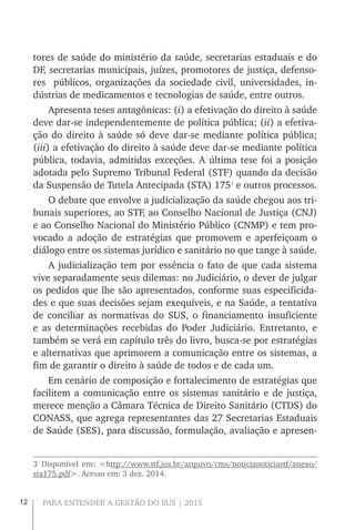 12 PARA ENTENDER A GESTÃO DO SUS | 2015
tores de saúde do ministério da saúde, secretarias estaduais e do
DF, secretarias municipais, juízes, promotores de justiça, defenso-
res públicos, organizações da sociedade civil, universidades, in-
dústrias de medicamentos e tecnologias de saúde, entre outros.
Apresenta teses antagônicas: (i) a efetivação do direito à saúde
deve dar-se independentemente de política pública; (ii) a efetiva-
ção do direito à saúde só deve dar-se mediante política pública;
(iii) a efetivação do direito à saúde deve dar-se mediante política
pública, todavia, admitidas exceções. A última tese foi a posição
adotada pelo Supremo Tribunal Federal (STF) quando da decisão
da Suspensão de Tutela Antecipada (STA) 1753
e outros processos.
O debate que envolve a judicialização da saúde chegou aos tri-
bunais superiores, ao STF, ao Conselho Nacional de Justiça (CNJ)
e ao Conselho Nacional do Ministério Público (CNMP) e tem pro-
vocado a adoção de estratégias que promovem e aperfeiçoam o
diálogo entre os sistemas jurídico e sanitário no que tange à saúde.
A judicialização tem por essência o fato de que cada sistema
vive separadamente seus dilemas: no Judiciário, o dever de julgar
os pedidos que lhe são apresentados, conforme suas especificida-
des e que suas decisões sejam exequíveis, e na Saúde, a tentativa
de conciliar as normativas do SUS, o financiamento insuficiente
e as determinações recebidas do Poder Judiciário. Entretanto, e
também se verá em capítulo três do livro, busca-se por estratégias
e alternativas que aprimorem a comunicação entre os sistemas, a
fim de garantir o direito à saúde de todos e de cada um.
Em cenário de composição e fortalecimento de estratégias que
facilitem a comunicação entre os sistemas sanitário e de justiça,
merece menção a Câmara Técnica de Direito Sanitário (CTDS) do
CONASS, que agrega representantes das 27 Secretarias Estaduais
de Saúde (SES), para discussão, formulação, avaliação e apresen-
3 Disponível em: <http://www.stf.jus.br/arquivo/cms/noticianoticiastf/anexo/
sta175.pdf>. Acesso em: 3 dez. 2014.
 