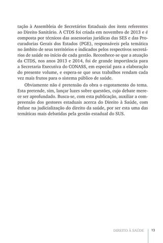 13DIREITO À SAÚDE
tação à Assembleia de Secretários Estaduais dos itens referentes
ao Direito Sanitário. A CTDS foi criada em novembro de 2013 e é
composta por técnicos das assessorias jurídicas das SES e das Pro-
curadorias Gerais dos Estados (PGE), responsáveis pela temática
no âmbito de seus territórios e indicados pelos respectivos secretá-
rios de saúde no início de cada gestão. Reconhece-se que a atuação
da CTDS, nos anos 2013 e 2014, foi de grande importância para
a Secretaria Executiva do CONASS, em especial para a elaboração
do presente volume, e espera-se que seus trabalhos rendam cada
vez mais frutos para o sistema público de saúde.
Obviamente não é pretensão da obra o esgotamento do tema.
Esta pretende, sim, lançar luzes sobre questões, cujo debate mere-
ce ser aprofundado. Busca-se, com esta publicação, auxiliar a com-
preensão dos gestores estaduais acerca do Direito à Saúde, com
ênfase na judicialização do direito da saúde, por ser esta uma das
temáticas mais debatidas pela gestão estadual do SUS.
 