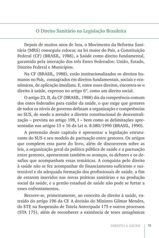 15DIREITO À SAÚDE
O Direito Sanitário na Legislação Brasileira
Depois de muitos anos de luta, o Movimento da Reforma Sani-
tária (MRS) conseguiu colocar, na lei maior do País, a Constituição
Federal (CF) (BRASIL, 1988), a Saúde como direito fundamental,
garantido pela interação dos três Entes Federados: União, Estado,
Distrito Federal e Municípios.
Na CF (BRASIL, 1988), estão institucionalizados os direitos hu-
manos no País, consagrados em direitos fundamentais, sociais e eco-
nômicos, de aplicação imediata. E, entre esses direitos, encontra-se o
direito à saúde, expresso no artigo 6º, como um direito social.
O artigo 23, II, da CF (BRASIL, 1988) diz da competência comum
dos entes federados para cuidar da saúde, o que exige que gestores
de todos os níveis de governo definam a organização e competências
no SUS, de modo a atender a diretriz constitucional de descentrali-
zação – prevista no artigo 198, I – bem como as delimitações apre-
sentadas nos artigos 15 e 16 da Lei n. 8.080/1990 (BRASIL, 1990).
A pretensão deste capítulo é apresentar a legislação estrutu-
rante do SUS e seu modelo de pactuação entre gestores. Os artigos
que compõem esta parte do livro, além de discorrerem sobre as
leis, a organização geral da política pública de saúde e a pactuação
entre gestores, apresentam também os avanços, os debates e os de-
safios que acompanham essas temáticas. A conquista pelo direito
à saúde não se fez acompanhar de financiamento suficiente e sus-
tentável e da adequada formação dos profissionais de saúde, a fim
de estarem inseridos nas novas práticas sanitárias e na produção
social da saúde, e a gestão estadual de saúde não pode se furtar a
esses enfrentamentos.
Recorre-se, primeiramente, ao conceito de direito à saúde, ex-
traído do artigo 196 da CF. A decisão do Ministro Gilmar Mendes,
do STF, na Suspensão de Tutela Antecipada 175 e outros processos
(STA 175), além de reconhecer a existência de teses antagônicas
 
