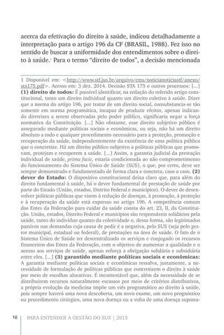 16 PARA ENTENDER A GESTÃO DO SUS | 2015
acerca da efetivação do direito à saúde, indicou detalhadamente a
interpretação para o artigo 196 da CF (BRASIL, 1988). Fez isso no
sentido de buscar a uniformidade dos entendimentos sobre o direi-
to à saúde.1
Para o termo “direito de todos”, a decisão mencionada
1 Disponível em: <http://www.stf.jus.br/arquivo/cms/noticianoticiastf/anexo/
sta175.pdf>. Acesso em: 3 dez. 2014. Decisão STA 175 e outros processos: [...]
(1) direito de todos: É possível identificar, na redação do referido artigo cons-
titucional, tanto um direito individual quanto um direito coletivo à saúde. Dizer
que a norma do artigo 196, por tratar de um direito social, consubstancia-se tão
somente em norma programática, incapaz de produzir efeitos, apenas indican-
do diretrizes a serem observadas pelo poder público, significaria negar a força
normativa da Constituição. [...] Não obstante, esse direito subjetivo público é
assegurado mediante políticas sociais e econômicas, ou seja, não há um direito
absoluto a todo e qualquer procedimento necessário para a proteção, promoção e
recuperação da saúde, independentemente da existência de uma política pública
que o concretize. Há um direito público subjetivo a políticas públicas que promo-
vam, protejam e recuperem a saúde. [...] Assim, a garantia judicial da prestação
individual de saúde, prima facie, estaria condicionada ao não comprometimento
do funcionamento do Sistema Único de Saúde (SUS), o que, por certo, deve ser
sempre demonstrado e fundamentado de forma clara e concreta, caso a caso. (2)
dever do Estado: O dispositivo constitucional deixa claro que, para além do
direito fundamental à saúde, há o dever fundamental de prestação de saúde por
parte do Estado (União, estados, Distrito Federal e municípios). O dever de desen-
volver políticas públicas que visem à redução de doenças, à promoção, à proteção
e à recuperação da saúde está expresso no artigo 196. A competência comum
dos Entes da Federação para cuidar da saúde consta do art. 23, II, da Constitui-
ção. União, estados, Distrito Federal e municípios são responsáveis solidários pela
saúde, tanto do indivíduo quanto da coletividade e, dessa forma, são legitimados
passivos nas demandas cuja causa de pedir é a negativa, pelo SUS (seja pelo ges-
tor municipal, estadual ou federal), de prestações na área de saúde. O fato de o
Sistema Único de Saúde ter descentralizado os serviços e conjugado os recursos
financeiros dos Entes da Federação, com o objetivo de aumentar a qualidade e o
acesso aos serviços de saúde, apenas reforça a obrigação solidária e subsidiária
entre eles. [...] (3) garantido mediante políticas sociais e econômicas:
A garantia mediante políticas sociais e econômicas ressalva, justamente, a ne-
cessidade de formulação de políticas públicas que concretizem o direito à saúde
por meio de escolhas alocativas. É incontestável que, além da necessidade de se
distribuírem recursos naturalmente escassos por meio de critérios distributivos,
a própria evolução da medicina impõe um viés programático ao direito à saúde,
pois sempre haverá uma nova descoberta, um novo exame, um novo prognóstico
ou procedimento cirúrgico, uma nova doença ou a volta de uma doença suposta-
 