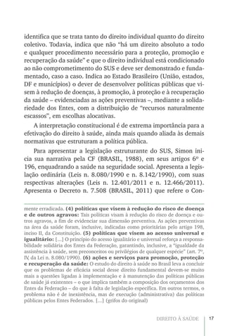 17DIREITO À SAÚDE
identifica que se trata tanto do direito individual quanto do direito
coletivo. Todavia, indica que não “há um direito absoluto a todo
e qualquer procedimento necessário para a proteção, promoção e
recuperação da saúde” e que o direito individual está condicionado
ao não comprometimento do SUS e deve ser demonstrado e funda-
mentado, caso a caso. Indica ao Estado Brasileiro (União, estados,
DF e municípios) o dever de desenvolver políticas públicas que vi-
sem à redução de doenças, à promoção, à proteção e à recuperação
da saúde – evidenciadas as ações preventivas –, mediante a solida-
riedade dos Entes, com a distribuição de “recursos naturalmente
escassos”, em escolhas alocativas.
A interpretação constitucional é de extrema importância para a
efetivação do direito à saúde, ainda mais quando aliada às demais
normativas que estruturam a política pública.
Para apresentar a legislação estruturante do SUS, Simon ini-
cia sua narrativa pela CF (BRASIL, 1988), em seus artigos 6º e
196, enquadrando a saúde na seguridade social. Apresenta a legis-
lação ordinária (Leis n. 8.080/1990 e n. 8.142/1990), com suas
respectivas alterações (Leis n. 12.401/2011 e n. 12.466/2011).
Apresenta o Decreto n. 7.508 (BRASIL, 2011) que refere o Con-
mente erradicada. (4) políticas que visem à redução do risco de doença
e de outros agravos: Tais políticas visam à redução do risco de doença e ou-
tros agravos, a fim de evidenciar sua dimensão preventiva. As ações preventivas
na área da saúde foram, inclusive, indicadas como prioritárias pelo artigo 198,
inciso II, da Constituição. (5) políticas que visem ao acesso universal e
igualitário: [...] O princípio do acesso igualitário e universal reforça a responsa-
bilidade solidária dos Entes da Federação, garantindo, inclusive, a “igualdade da
assistência à saúde, sem preconceitos ou privilégios de qualquer espécie” (art. 7º,
IV, da Lei n. 8.080/1990). (6) ações e serviços para promoção, proteção
e recuperação da saúde: O estudo do direito à saúde no Brasil leva a concluir
que os problemas de eficácia social desse direito fundamental devem-se muito
mais a questões ligadas à implementação e à manutenção das políticas públicas
de saúde já existentes – o que implica também a composição dos orçamentos dos
Entes da Federação – do que à falta de legislação específica. Em outros termos, o
problema não é de inexistência, mas de execução (administrativa) das políticas
públicas pelos Entes Federados. [...] (grifos do original)
 