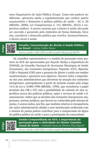 18 PARA ENTENDER A GESTÃO DO SUS | 2015
trato Organizativo de Ação Pública (Coap). Como não poderia ser
diferente, apresenta ainda a regulamentação que confere aporte
orçamentário e financeiro à política pública de saúde – EC n. 29
(BRASIL, 2000), Lei Complementar n. 141 (BRASIL, 2012) e res-
pectivas análises. A autora sustenta que o direito à saúde não pode
ser exercido e garantido pelo Judiciário de forma ilimitada. Deve
sim, considerar a dimensão política que envolve, inexoravelmente,
o direito social à saúde.
Desafio: Concretização do direito à Saúde Pública
no Brasil – Letícia Coelho Simon
Gestão Compartilhada do SUS: a importância da
pactuação para a efetividade do Direito Constitu-
cional da Saúde – Ludmylla Souza de Oliveira Silva Dayrell
Os conselhos representativos e o modelo de pactuação entre ges-
tores no SUS são apresentados por Dayrell. Realça a importância do
CONASS, do Conselho Nacional de Secretarias Municipais de Saúde
(Conasems), das Comissões Intergestores Tripartite (CIT), Bipartite
(CIB) e Regional (CIR) para a garantia do direito à saúde nos moldes
constitucionais e apresenta seus objetivos. Discorre sobre a importân-
cia dos atos administrativos que decorrem da atuação das comissões
intergestores, principalmente a partir da inclusão trazida pelo artigo
14-A da Lei n. 8.080/1990 (BRASIL, 1990), que reconheceu o papel
decisório das CIB e CIT, com a possibilidade de emissão de atos es-
pecíficos acerca das políticas públicas, ações e serviços de saúde e fi-
nanciamento. Indica que as decisões das Comissões Intergestores são,
portanto, normas jurídicas, que devem ser conhecidas pelo sistema de
justiça. A autora indica, por fim, que medidas relativas à transparência
das ações administrativas aliadas a uma interlocução melhorada com
o sistema de justiça podem contribuir para a compreensão da lógica
da política pública de saúde e para a participação da comunidade.
Acesse usando o QR CODE ao lado ou pelo link goo.gl/Zja9Tb
Acesse usando o QR CODE ao lado ou pelo link goo.gl/PWahjy
ArtigoArtigo
 