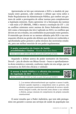 19DIREITO À SAÚDE
Apresentadas as leis que estruturam o SUS e o modelo de pac-
tuação entre gestores, cabe conhecer o debate que versa sobre o
Poder Regulamentar da Administração Pública, que confere aos ges-
tores de saúde a prerrogativa de editar normas para complementar
a legislação existente. Dutra apresenta: (i) a hierarquia das normas
– vale mais a CF (BRASIL, 1988) e menos a resolução da CIT –; (ii)
os conflitos existentes entre normas de Entes Federados distintos;
(iii) como a hierarquia das leis é aplicada no SUS e os conflitos que
devem ser ora evitados, ora combatidos na pactuação entre gestores.
O conteúdo que devem ter as normas editadas pelo SUS e sua con-
sequente eficácia na gestão são debates que devem ser conhecidos e
aprofundados pelos gestores e pelos técnicos das secretarias estadu-
ais, para um melhor exercício de seu poder regulamentar.
O poder normativo do Gestor de Saúde:
possibilidades e limites – Ricardo Assis Alves Dutra
O acesso à Saúde Pública e a eficácia das normas
de regulação do SUS – Renato Luís Dresch
Acesse usando o QR CODE ao lado ou pelo link goo.gl/w7az2s
Acesse usando o QR CODE ao lado ou pelo link goo.gl/6b0BVN
ArtigoArtigo
Seguindo o debate acerca do poder normativo do Executivo,
Dresch – juiz de direito em Minas Gerais – busca o aprofundamen-
to desta temática e entende, conforme expõe em seu artigo, que as
normativas do SUS têm eficácia e validade:
[...] as normas infraconstitucionais que regulam o acesso à saúde,
inclusive quando repartem a competência entre os gestores, não
ofendem a garantia constitucional de plenitude de acesso e atendi-
mento integral à saúde, não havendo como afastar a sua validade
e eficácia, porque emanam de cumprimento do próprio comando
constitucional.
O autor ressalta que o Poder Judiciário, que tem sido protago-
nista em garantir o acesso aos serviços de saúde da população nas
 