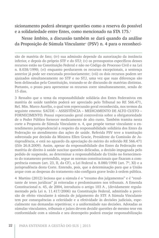 22 PARA ENTENDER A GESTÃO DO SUS | 2015
sicionamento poderá abranger questões como a reserva do possível
e a solidariedade entre Entes, como mencionado na STA 175.3
Nesse âmbito, a discussão também se dará quando da análise
da Proposição de Súmula Vinculante4
(PSV) n. 4 para o reconheci-
são de matéria de fato; (iv) sua admissão depende da autorização da instância
inferior, e depois do próprio STF e do STJ; (v) os pressupostos específicos desses
recursos estão na Constituição Federal e não no Código de Processo Civil e na Lei
n. 8.038/1990; (vi) enquanto perdurarem os recursos excepcionais, a sentença
anterior já pode ser executada provisoriamente; (vii) os dois recursos podem ser
ajuizados simultaneamente no STF e no STJ, uma vez que suas diferenças são
bem delineadas pela Constituição, tratando-se de discussão de matérias distintas.
Portanto, o prazo para apresentar os recursos corre simultaneamente, sendo de
15 dias.
3 Ressalto que o tema da responsabilidade solidária dos Entes Federativos em
matéria de saúde também poderá ser apreciado pelo Tribunal no RE 566.471,
Rel. Min. Marco Aurélio, o qual tem repercussão geral reconhecida, nos termos da
seguinte ementa: SAÚDE – ASSISTÊNCIA – MEDICAMENTO DE ALTO CUSTO –
FORNECIMENTO. Possui repercussão geral controvérsia sobre a obrigatoriedade
de o Poder Público fornecer medicamento de alto custo. Também tramita nesta
corte a Proposta de Súmula Vinculante n. 4, que propõe tornar vinculante o en-
tendimento jurisprudencial a respeito da responsabilidade solidária dos Entes da
Federação no atendimento das ações de saúde. Referida PSV teve a tramitação
sobrestada por decisão da Ministra Ellen Gracie, Presidente da Comissão de Ju-
risprudência, e está no aguardo da apreciação do mérito do referido RE 566.471
(DJe 26.8.2009). Assim, apesar da responsabilidade dos Entes da Federação em
matéria de direito à saúde suscitar questões delicadas, a decisão impugnada pelo
pedido de suspensão, ao determinar a responsabilidade da União no fornecimen-
to do tratamento pretendido, segue as normas constitucionais que fixaram a com-
petência comum (art. 23, II, da CF), a Lei Federal n. 8.080/1990 (art. 7º, XI) e a
jurisprudência desta Corte. Entendo, pois, que a determinação para que a União
arque com as despesas do tratamento não configura grave lesão à ordem pública.
4  Martins (2012) leciona que a súmula é o “resumo dos julgamentos” e é “resul-
tante de teses jurídicas” já reiteradas e predominantes nos tribunais. A Emenda
Constitucional n. 45, de 2004, introduziu o artigo 103 A , (devidamente regula-
mentado pela Lei n. 11.417/2006) na Constituição Federal, admitindo a previ-
são de efeito vinculante à súmula de julgamento do STF. A Súmula Vinculante
tem por consequências a celeridade e a efetividade às decisões judiciais, espe-
cialmente nas demandas repetitivas; e a uniformidade nas decisões. Adotadas as
súmulas vinculantes, tribunais e juízes devem decidir questões de mesmo teor em
conformidade com a súmula e seu desrespeito poderá ensejar responsabilização
 