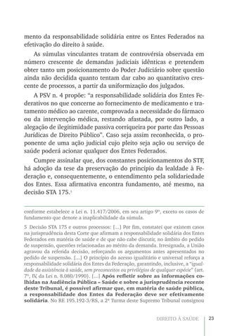 23DIREITO À SAÚDE
mento da responsabilidade solidária entre os Entes Federados na
efetivação do direito à saúde.
As súmulas vinculantes tratam de controvérsia observada em
número crescente de demandas judiciais idênticas e pretendem
obter tanto um posicionamento do Poder Judiciário sobre questão
ainda não decidida quanto tentam dar cabo ao quantitativo cres-
cente de processos, a partir da uniformização dos julgados.
A PSV n. 4 propõe: “a responsabilidade solidária dos Entes Fe-
derativos no que concerne ao fornecimento de medicamento e tra-
tamento médico ao carente, comprovada a necessidade do fármaco
ou da intervenção médica, restando afastada, por outro lado, a
alegação de ilegitimidade passiva corriqueira por parte das Pessoas
Jurídicas de Direito Público”. Caso seja assim reconhecida, o pro-
ponente de uma ação judicial cujo pleito seja ação ou serviço de
saúde poderá acionar qualquer dos Entes Federados.
Cumpre assinalar que, dos constantes posicionamentos do STF,
há adoção da tese da preservação do princípio da lealdade à Fe-
deração e, consequentemente, o entendimento pela solidariedade
dos Entes. Essa afirmativa encontra fundamento, até mesmo, na
decisão STA 175.5
conforme estabelece a Lei n. 11.417/2006, em seu artigo 9º, exceto os casos de
fundamento que denote a inaplicabilidade da súmula.
5  Decisão STA 175 e outros processos: [...] Por fim, constatei que existem casos
na jurisprudência desta Corte que afirmam a responsabilidade solidária dos Entes
Federados em matéria de saúde e de que não cabe discutir, no âmbito do pedido
de suspensão, questões relacionadas ao mérito da demanda. Irresignada, a União
agravou da referida decisão, reforçando os argumentos antes apresentados no
pedido de suspensão. [...] O princípio do acesso igualitário e universal reforça a
responsabilidade solidária dos Entes da Federação, garantindo, inclusive, a “igual-
dade da assistência à saúde, sem preconceitos ou privilégios de qualquer espécie” (art.
7º, IV, da Lei n. 8.080/1990). [...] Após refletir sobre as informações co-
lhidas na Audiência Pública – Saúde e sobre a jurisprudência recente
deste Tribunal, é possível afirmar que, em matéria de saúde pública,
a responsabilidade dos Entes da Federação deve ser efetivamente
solidária. No RE 195.192-3/RS, a 2ª Turma deste Supremo Tribunal consignou
 