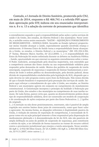 24 PARA ENTENDER A GESTÃO DO SUS | 2015
Contudo, a I Jornada de Direito Sanitário, promovida pelo CNJ,
em maio de 2014, enquanto o RE 466.741 e a referida PSV aguar-
dam apreciação pelo STF, indicou em seu enunciados interpretati-
vos n. 8 e n. 13 a adoção da corrente de pensamento que identifica
o entendimento segundo o qual a responsabilidade pelas ações e pelos serviços de
saúde é da União, dos estados, do Distrito Federal e dos municípios. Nesse senti-
do, o acórdão restou assim ementado: “SAÚDE – AQUISIÇÃO E FORNECIMENTO
DE MEDICAMENTOS – DOENÇA RARA. Incumbe ao Estado (gênero) proporcio-
nar meios visando alcançar a saúde, especialmente quando envolvida criança e
adolescente. O Sistema Único de Saúde torna a responsabilidade linear alcançan-
do a União, os estados, o Distrito Federal e os municípios.” (RE 195.192-3/RS,
2ª Turma, Ministro Marco Aurélio, DJ 22.2.2000). [...] A responsabilidade dos
Entes da Federação foi muito enfatizada durante os debates na Audiência Pública
– Saúde, oportunidade em que externei os seguintes entendimentos sobre o tema:
O Poder Judiciário, acompanhado pela doutrina majoritária, tem entendido que
a competência comum dos Entes resulta na sua responsabilidade solidária para
responder pelas demandas de saúde. Muitos dos pedidos de suspensão de tutela
antecipada, suspensão de segurança e suspensão de liminar fundamentam a ocor-
rência de lesão à ordem pública na desconsideração, pela decisão judicial, dessa
divisão de responsabilidades estabelecidas pela legislação do SUS, alegando que a
ação deveria ter sido proposta contra outro Ente da Federação. Não temos dúvida
de que o Estado brasileiro é responsável pela prestação dos serviços de saúde. Im-
porta aqui reforçar o entendimento de que cabe à União, aos estados, ao Distrito
Federal e aos municípios agirem em conjunto no cumprimento do mandamento
constitucional. A Constituição incorpora o princípio da lealdade à Federação por
parte da União, dos estados e dos municípios no cumprimento de suas tarefas co-
muns. De toda forma, parece certo que, quanto ao desenvolvimento prático desse
tipo de responsabilidade solidária, deve ser construído um modelo de cooperação
e de coordenação de ações conjuntas por parte dos Entes Federativos. [...] (grifos
do original).
[...] A correção ou não deste posicionamento, entretanto, não é passível de ampla
cognição nos estritos limites deste juízo de contracautela, como quer fazer valer
a agravante. Da mesma forma, as alegações referentes à ilegitimidade passiva da
União, à violação do sistema de repartição de competências, à necessidade de fi-
gurar como réu na ação principal somente o Ente responsável pela dispensação do
medicamento pleiteado e à desconsideração da lei do SUS, não são passíveis de
ampla delibação no juízo do pedido de suspensão de segurança, pois constituem
o mérito da ação, a ser debatido de forma exaustiva no exame do recurso cabível
contra o provimento jurisdicional que ensejou a tutela antecipada. Nesse sentido:
SS-AgR n. 2.932/SP, Ellen Gracie, DJ 25.4.2008 e SS-AgR n. 2.964/SP, Ellen Gra-
cie, DJ 9.11.2007, entre outros [...].
 