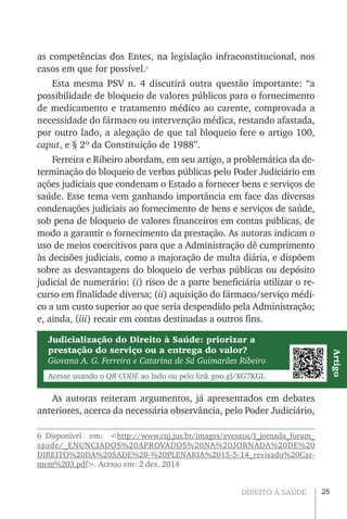 25DIREITO À SAÚDE
as competências dos Entes, na legislação infraconstitucional, nos
casos em que for possível.6
Esta mesma PSV n. 4 discutirá outra questão importante: “a
possibilidade de bloqueio de valores públicos para o fornecimento
de medicamento e tratamento médico ao carente, comprovada a
necessidade do fármaco ou intervenção médica, restando afastada,
por outro lado, a alegação de que tal bloqueio fere o artigo 100,
caput, e § 2º da Constituição de 1988”.
Ferreira e Ribeiro abordam, em seu artigo, a problemática da de-
terminação do bloqueio de verbas públicas pelo Poder Judiciário em
ações judiciais que condenam o Estado a fornecer bens e serviços de
saúde. Esse tema vem ganhando importância em face das diversas
condenações judiciais ao fornecimento de bens e serviços de saúde,
sob pena de bloqueio de valores financeiros em contas públicas, de
modo a garantir o fornecimento da prestação. As autoras indicam o
uso de meios coercitivos para que a Administração dê cumprimento
às decisões judiciais, como a majoração de multa diária, e dispõem
sobre as desvantagens do bloqueio de verbas públicas ou depósito
judicial de numerário: (i) risco de a parte beneficiária utilizar o re-
curso em finalidade diversa; (ii) aquisição do fármaco/serviço médi-
co a um custo superior ao que seria despendido pela Administração;
e, ainda, (iii) recair em contas destinadas a outros fins.
As autoras reiteram argumentos, já apresentados em debates
anteriores, acerca da necessária observância, pelo Poder Judiciário,
6 Disponível em: <http://www.cnj.jus.br/images/eventos/I_jornada_forum_
saude/_ENUNCIADOS%20APROVADOS%20NA%20JORNADA%20DE%20
DIREITO%20DA%20SADE%20-%20PLENARIA%2015-5-14_revisado%20Car-
mem%203.pdf>. Acesso em: 2 dez. 2014
Judicialização do Direito à Saúde: priorizar a
prestação do serviço ou a entrega do valor?
Giovana A. G. Ferreira e Catarina de Sá Guimarães Ribeiro
Acesse usando o QR CODE ao lado ou pelo link goo.gl/XG7KGL
Artigo
 