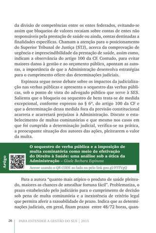 26 PARA ENTENDER A GESTÃO DO SUS | 2015
da divisão de competências entre os entes federados, evitando-se
assim que bloqueios de valores recaiam sobre contas de entes não
responsáveis pela prestação de saúde ou ainda, contas destinadas a
finalidades específicas. Chamam a atenção para o posicionamento
do Superior Tribunal de Justiça (STJ), acerca da comprovação de
urgência e imprescindibilidade da prestação de saúde, assim como,
indicam a observância do artigo 100 da CF. Contudo, para evitar
maiores danos à gestão e ao orçamento público, apontam as auto-
ras, a importância de que a Administração desenvolva estratégias
para o cumprimento célere das determinações judiciais.
Espinoza segue nesse debate sobre os impactos da judicializa-
ção nas verbas públicas e apresenta o sequestro das verbas públi-
cas, sob o ponto de vista do advogado público que serve à SES.
Salienta que o bloqueio ou sequestro de bens trata-se de medida
excepcional, conforme expresso no § 6º, do artigo 100 da CF e
que a determinação dessa medida fora da previsão constitucional
acarreta e acarretará prejuízos à Administração. Discute o esta-
belecimento de multas cominatórias e que mesmo nos casos em
que foi cumprida a determinação judicial, verifica-se na prática,
a preocupante situação dos autores das ações, pleitearem o valor
da multa.
Para a autora “quanto mais atípico o produto de saúde pleitea-
do, maiores as chances de amealhar fortuna fácil”. Problematiza, o
prazo estabelecido pelo judiciário para o cumprimento de decisão
sob pena de multa cominatória e a inexistência de critério legal
que permita aferir a razoabilidade de prazo. Indica que as determi-
nações judiciais, em geral, fixam prazos entre 48/72 horas, quan-
O sequestro de verba pública e a imposição de
multa cominatória como meio de efetivação
do Direito à Saúde: uma análise sob a ótica da
Administração – Gisele Bechara Espinoza
Acesse usando o QR CODE ao lado ou pelo link goo.gl/P3TVgQ
Artigo
 
