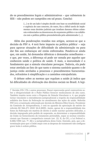 27DIREITO À SAÚDE
do os procedimentos legais e administrativos – que submetem às
SES – não podem ser cumpridos em tal prazo. Conclui:
[...] se de um lado é simples decidir com base na sensibilidade social
e urgência do caso concreto, do outro, fica a difícil tarefa de imple-
mentar essas decisões judiciais que irradiam danosos efeitos colate-
rais evidenciados na desestrutura do orçamento público e na colidên-
cia com a política pública preestabelecida pelo administrador [...].
Além das ponderações trazidas nos artigos, acresce-se que a
decisão da PSV n. 4 terá forte impacto na política pública7
– seja
para agravar situações de dificuldade da administração ou para
dar fim aos embaraços até então enfrentados. Pondera-se ainda
que, em saúde, há demandas idênticas e demandas semelhantes –
e que, por vezes, a diferença só pode ser notada por aqueles que
conhecem saúde e política de saúde. E mais, a morosidade é o
fundamento que a súmula vinculante persegue. Todavia, ela pode
estar atrelada ao fato de que tanto o sistema sanitário quanto o de
justiça estão atrelados a processos e procedimentos burocratiza-
dos, refratários à simplificação e a caminhos extrajudiciais.
O debate sobre as normas que regulam a saúde já indica que
há dificuldades de efetivação dos direitos sociais no Brasil. A legi-
7  Decisão STA 178 e outros processos: Possui repercussão geral controvérsia so-
bre a obrigatoriedade de o Poder Público fornecer medicamento de alto custo.
Também tramita nesta corte a Proposta de Súmula Vinculante n. 4, que propõe
tornar vinculante o entendimento jurisprudencial a respeito da responsabilidade
solidária dos Entes da Federação no atendimento das ações de saúde. Referida
PSV teve a tramitação sobrestada por decisão da Ministra Ellen Gracie, Presidente
da Comissão de Jurisprudência, e está no aguardo da apreciação do mérito do
referido RE 566.471 (DOU 26.8.2009). Assim, apesar de a responsabilidade dos
Entes da Federação em matéria de direito à saúde suscitar questões delicadas, a
decisão impugnada pelo pedido de suspensão, ao determinar a responsabilidade
da União no fornecimento do tratamento pretendido, segue as normas constitu-
cionais que fixaram a competência comum (art. 23, II, da CF), a Lei Federal n.
8.080/1990 (art. 7º, XI) e a jurisprudência desta Corte. Entendo, pois, que a de-
terminação para que a União arque com as despesas do tratamento não configura
grave lesão à ordem pública.
 