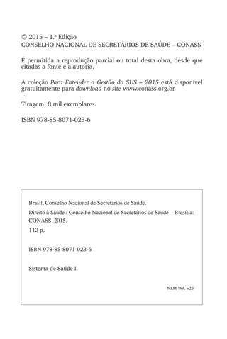© 2015 – 1.a
Edição
CONSELHO NACIONAL DE SECRETÁRIOS DE SAÚDE – CONASS
É permitida a reprodução parcial ou total desta obra, desde que
citadas a fonte e a autoria.
A coleção Para Entender a Gestão do SUS – 2015 está disponível
gratuitamente para download no site www.conass.org.br.
Tiragem: 8 mil exemplares.
ISBN 978-85-8071-023-6
Brasil. Conselho Nacional de Secretários de Saúde.
Direito à Saúde / Conselho Nacional de Secretários de Saúde – Brasília:
CONASS, 2015.
113 p.
ISBN 978-85-8071-023-6
Sistema de Saúde I.
NLM WA 525
 
